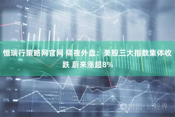 恒瑞行策略网官网 隔夜外盘：美股三大指数集体收跌 蔚来涨超8%
