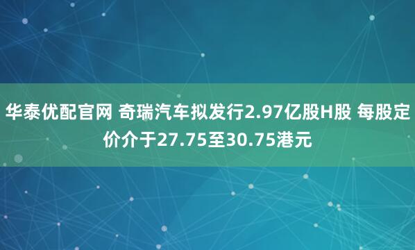 华泰优配官网 奇瑞汽车拟发行2.97亿股H股 每股定价介于27.75至30.75港元