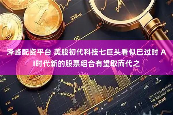 泽峰配资平台 美股初代科技七巨头看似已过时 AI时代新的股票组合有望取而代之