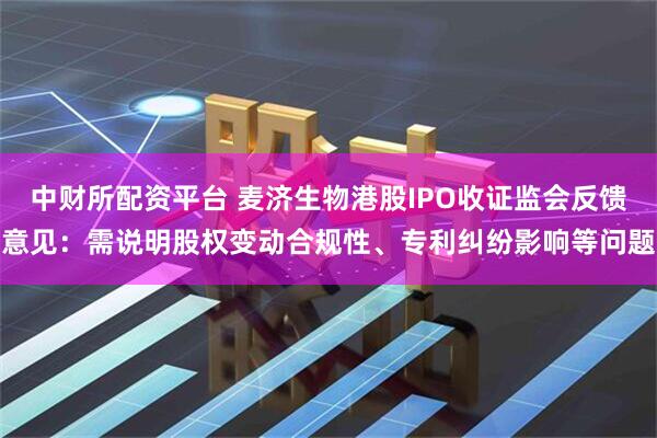 中财所配资平台 麦济生物港股IPO收证监会反馈意见：需说明股权变动合规性、专利纠纷影响等问题