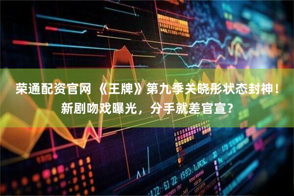 荣通配资官网 《王牌》第九季关晓彤状态封神！新剧吻戏曝光，分手就差官宣？