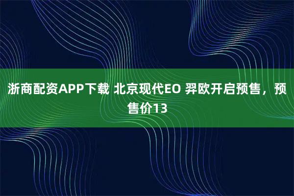 浙商配资APP下载 北京现代EO 羿欧开启预售，预售价13