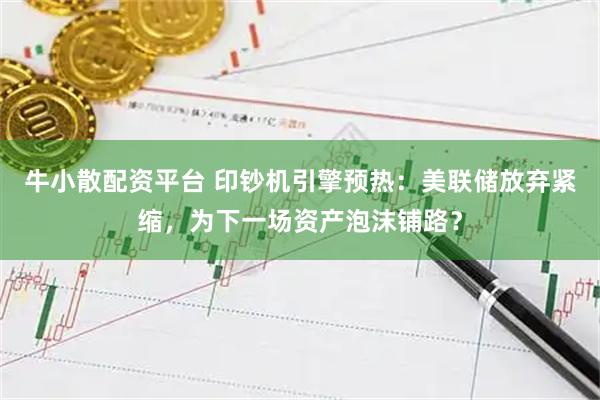 牛小散配资平台 印钞机引擎预热：美联储放弃紧缩，为下一场资产泡沫铺路？