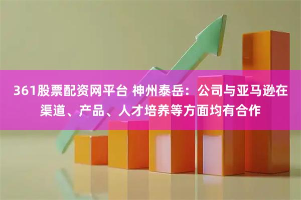 361股票配资网平台 神州泰岳：公司与亚马逊在渠道、产品、人才培养等方面均有合作