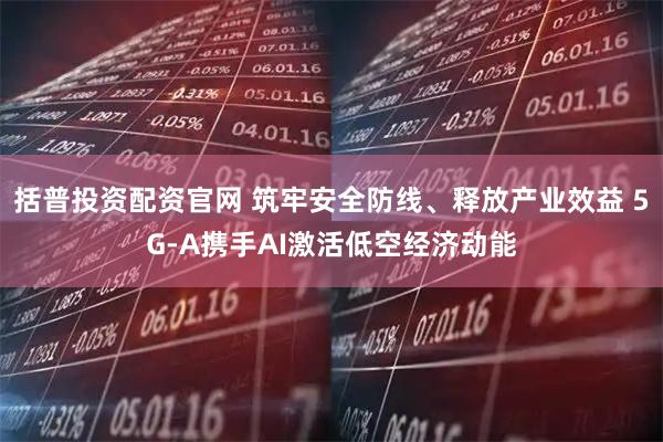 括普投资配资官网 筑牢安全防线、释放产业效益 5G-A携手AI激活低空经济动能