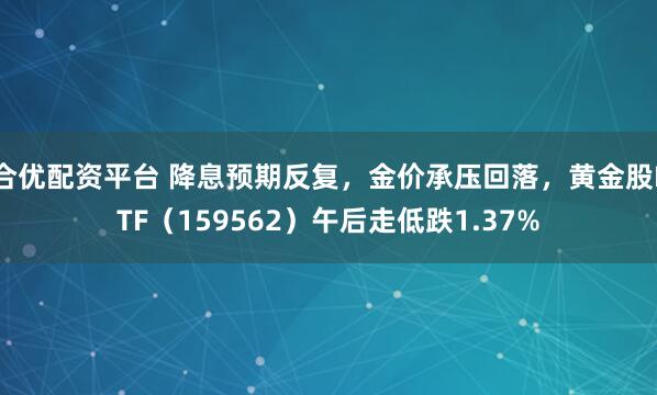 合优配资平台 降息预期反复,金价承压回落,黄金股ETF(159562)午后走低跌1.37%