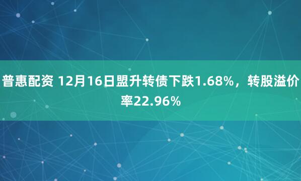 普惠配资 12月16日盟升转债下跌1.68%，转股溢价率22.96%