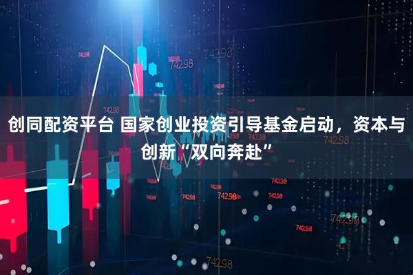 创同配资平台 国家创业投资引导基金启动，资本与创新“双向奔赴”