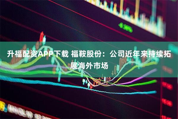升福配资APP下载 福鞍股份：公司近年来持续拓展海外市场
