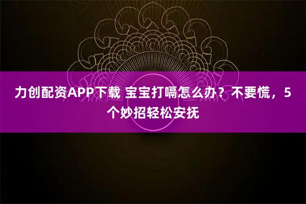 力创配资APP下载 宝宝打嗝怎么办？不要慌，5个妙招轻松安抚