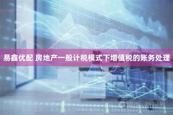 易鑫优配 房地产一般计税模式下增值税的账务处理