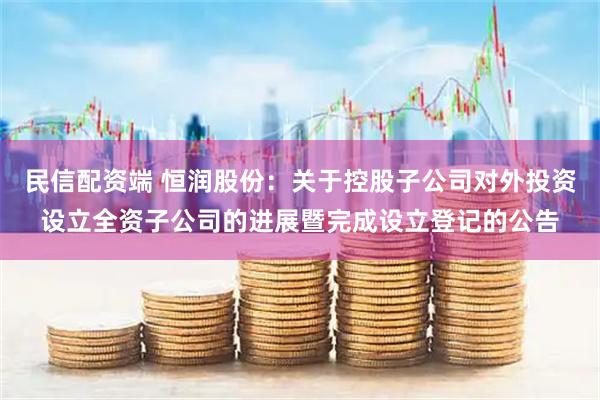 民信配资端 恒润股份：关于控股子公司对外投资设立全资子公司的进展暨完成设立登记的公告