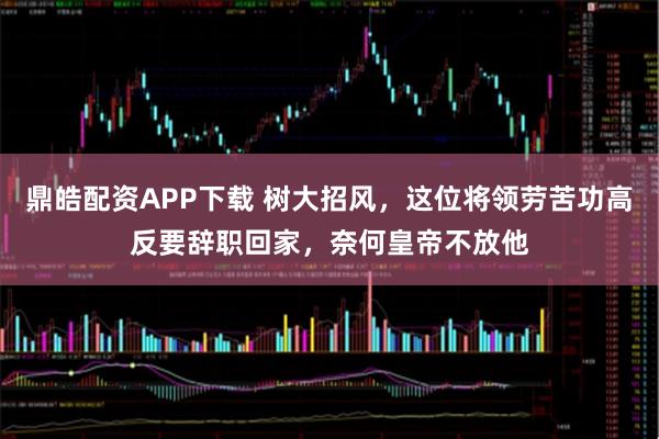鼎皓配资APP下载 树大招风，这位将领劳苦功高反要辞职回家，奈何皇帝不放他