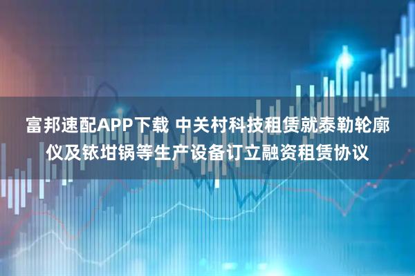 富邦速配APP下载 中关村科技租赁就泰勒轮廓仪及铱坩锅等生产设备订立融资租赁协议