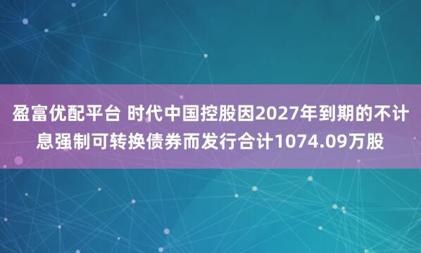 盈富优配平台 时代中国控股因2027年到期的不计息强制可转换债券而发行合计1074.09万股