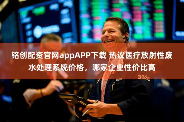 铭创配资官网appAPP下载 热议医疗放射性废水处理系统价格，哪家企业性价比高