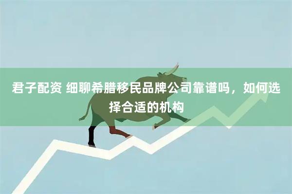 君子配资 细聊希腊移民品牌公司靠谱吗，如何选择合适的机构