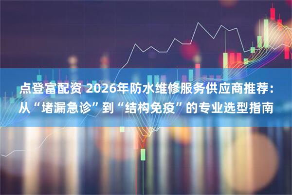 点登富配资 2026年防水维修服务供应商推荐：从“堵漏急诊”到“结构免疫”的专业选型指南