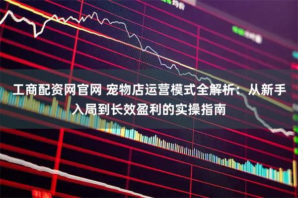 工商配资网官网 宠物店运营模式全解析：从新手入局到长效盈利的实操指南