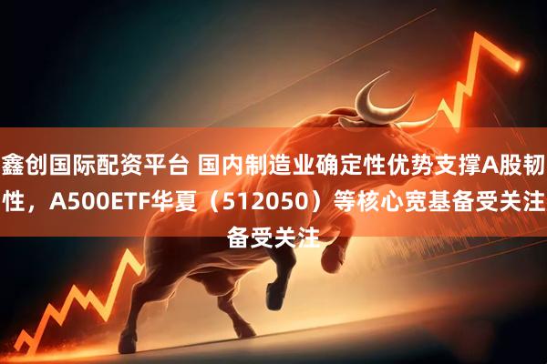 鑫创国际配资平台 国内制造业确定性优势支撑A股韧性，A500ETF华夏（512050）等核心宽基备受关注