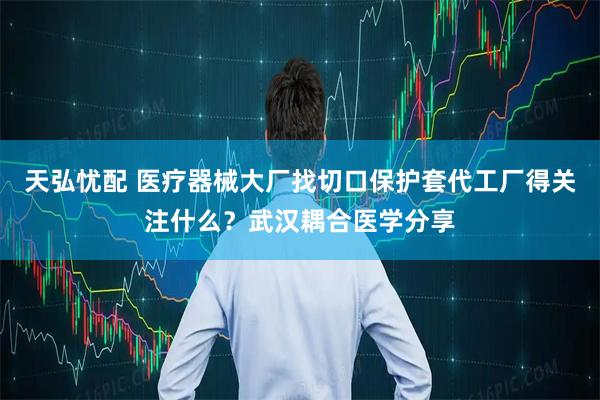 天弘忧配 医疗器械大厂找切口保护套代工厂得关注什么？武汉耦合医学分享