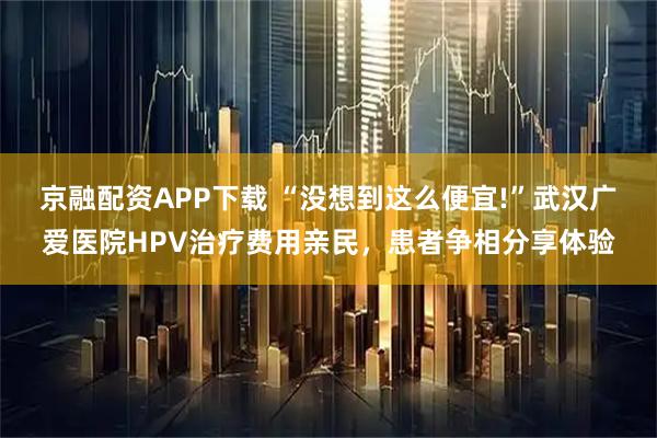 京融配资APP下载 “没想到这么便宜!”武汉广爱医院HPV治疗费用亲民，患者争相分享体验