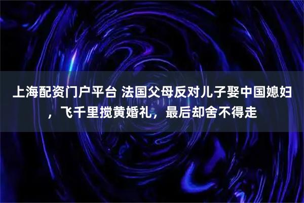 上海配资门户平台 法国父母反对儿子娶中国媳妇，飞千里搅黄婚礼，最后却舍不得走