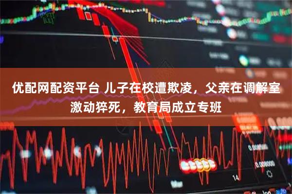 优配网配资平台 儿子在校遭欺凌，父亲在调解室激动猝死，教育局成立专班