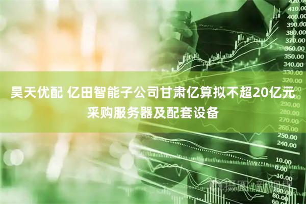 昊天优配 亿田智能子公司甘肃亿算拟不超20亿元采购服务器及配套设备